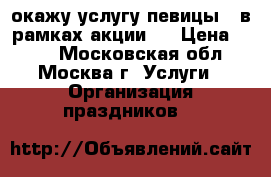 окажу услугу певицы ( в рамках акции). › Цена ­ 400 - Московская обл., Москва г. Услуги » Организация праздников   